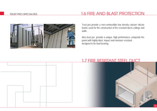1.6 FIRE AND BLAST PROTECTIONTRUST PRO SPECIALTIES
16
Trust pro provide a non-combustible low density calcium silicate
board, used for the construction of fire resistant ducts,ceilings and
walls.
Also trust pro provide a unique, high performance composite fire
panel with highly blast, impact and moisture resistant.
designed to be load bearing.
1.7 FIRE RESISTANT STEEL DUCT
 