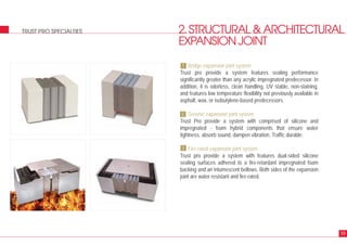 2.STRUCTURAL&ARCHITECTURAL
EXPANSIONJOINT
TRUST PRO SPECIALTIES
Bridge expansion joint system
Trust pro provide a system features sealing performance
significantly greater than any acrylic impregnated predecessor. In
addition, it is odorless, clean handling, UV stable, non-staining,
and features low temperature flexibility not previously available in
asphalt, wax, or isobutylene-based predecessors.
Seismic expansion joint system
Trust Pro provide a system with comprised of silicone and
impregnated - foam hybrid components that ensure water
tightness, absorb sound, dampen vibration, Traffic durable.
Fire rated expansion joint system
Trust pro provide a system with features dual-sided silicone
sealing surfaces adhered to a fire-retardant impregnated foam
backing and an intumescent bellows. Both sides of the expansion
joint are water resistant and fire-rated.
19
1
2
3
 