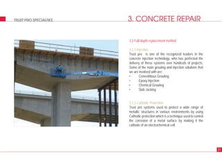 3. CONCRETE REPAIR
3.2 Full-depth replacement method
3.2.1 Injection
Trust pro is one of the recognized leaders in the
concrete injection technology, who has perfected the
delivery of these systems over hundreds of projects.
Some of the main grouting and injection solutions that
we are involved with are:
• Cementitious Grouting
• Epoxy Injection
• Chemical Grouting
• Slab Jacking
3.2.2 Cathodic Protection
Trust pro systems used to protect a wide range of
metallic structures in various environments by using
Cathodic protection which is a technique used to control
the corrosion of a metal surface by making it the
cathode of an electrochemical cell.
21
TRUST PRO SPECIALTIES
 