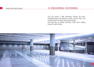 5. INDUSTRIAL FLOORINGTRUST PRO SPECIALTIES
24
Trust pro provide a high performance flooring that offers
outstanding impact and abrasion resistant, corrosive attack, slip
resistant surface and multi colored quartz flooring.
Such works like car parking, workshops, sheds, stores, loading
bay, ports, food beverage.
 