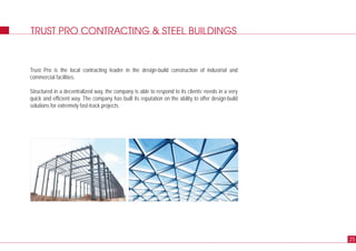 TRUST PRO CONTRACTING & STEEL BUILDINGS
Trust Pro is the local contracting leader in the design-build construction of industrial and
commercial facilities.
Structured in a decentralized way, the company is able to respond to its clients’ needs in a very
quick and efficient way. The company has built its reputation on the ability to offer design-build
solutions for extremely fast-track projects.
25
 