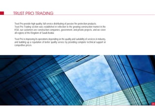 TRUST PRO TRADING
Trust Pro provide high quality, full service distributing of passive fire protection products.
Trust Pro Trading section was established in reflection to the growing construction market in the
KSA, our customers are construction companies, government, and private projects, and we cover
all regions of the Kingdom of Saudi Arabia.
Trust Pro is improving its operations depending on the quality and suitability of services in industry,
and building up a reputation of better quality service by providing complete technical support at
competitive prices.
26
 