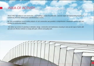 AREA OF ACTIVITY
4
TRUST PRO Specializes in civil construction , steel buildings, passive fire protection , concrete repair and waterproofing focusing on
commercial, industrial, nuclear power and infrastructure sectors.
We have accomplished several turnkey projects of civil construction and provided a comprehensive construction services and core
solutions to construction industry.
- We deliver our services in planning & estimation, design, construction and maintenance ensuring to carry out all scope of works with
safe and cost effective methods to comply with quick, efficient and quality work.
 