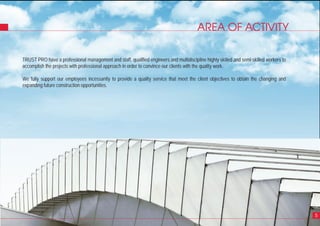 4
AREA OF ACTIVITY
5
TRUST PRO have a professional management and staff, qualified engineers and multidiscipline highly skilled and semi-skilled workers to
accomplish the projects with professional approach in order to convince our clients with the quality work.
We fully support our employees incessantly to provide a quality service that meet the client objectives to obtain the changing and
expanding future construction opportunities.
 