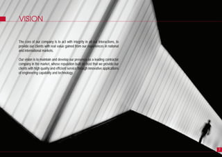 VISION
The core of our company is to act with integrity in all our interactions, to
provide our clients with real value gained from our experiences in national
and international markets.
Our vision is to maintain and develop our presence as a leading contractor
company in the market, whose reputation built on trust that we provide our
clients with high quality and efficient service through innovative applications
of engineering capability and technology.
7
 