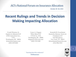 #ACIInsurance 
ACI’s National Forum on Insurance Allocation 
Frank Winston, Jr. 
Steptoe & Johnson LLP 
1330 Connecticut Ave., N.W. 
Washington, DC 20036 
fwinston@steptoe.com 
(202) 429-6482 
Recent Rulings and Trends in Decision Making Impacting Allocation 
Laura A. Foggan 
Wiley Rein LLP 
1776 K St., N.W. 
Washington, DC 20006 
lfoggan@wileyrein.com 
(202) 719-3382 
Kenneth H. Frenchman 
Kasowitz, Benson, Torres & Friedman LLP 
1633 Broadway 
New York, NY 10019 
kfrenchman@kasowitz.com 
(212) 506-3323 
October 29 -30, 2014 
Tweeting about this conference? 
1  