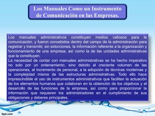 Los Manuales Como un Instrumento
de Comunicación en las Empresas.
Los manuales administrativos constituyen medios valiosos para la
comunicación, y fueron concebidos dentro del campo de la administración para
registrar y transmitir, sin extorciones, la información referente a la organización y
funcionamiento de una empresa, así como la de las unidades administrativas
que la constituyen.
La necesidad de contar con manuales administrativas se ha hecho imperativo
no solo por un ordenamiento, sino debido al creciente volumen de las
operaciones, al incremento de personal, a la adopción de técnicas modernas y
la complejidad misma de las estructuras administrativas. Todo ello hace
imprescindible el uso de instrumentos administrativos que faciliten la actuación
de los elementos humanos que colaboran en la obtención de los objetivos y el
desarrollo de las funciones de la empresa, así como para proporcionar la
información que requieren los administradores en el cumplimiento de sus
obligaciones y deberes principales.
 