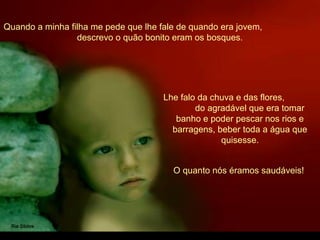 Quando a minha filha me pede que lhe fale de quando era jovem,
descrevo o quão bonito eram os bosques.
Lhe falo da chuva e das flores,
do agradável que era tomar
banho e poder pescar nos rios e
barragens, beber toda a água que
quisesse.
O quanto nós éramos saudáveis!
 