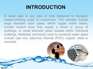 INTRODUCTION
A water pipe is any pipe or tube designed to transport
treated drinking water to consumers. The varieties include
large diameter main pipes, which supply entire towns,
smaller branch lines that supply a street or group of
buildings, or small diameter pipes located within individual
buildings. Materials commonly used to construct water pipes
include cast iron, polyvinyl chloride (PVC), copper, steel or
concrete.
 