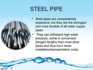 STEEL PIPE
• Steel pipes are comparatively
expensive, but they are the strongest
and most durable of all water supply
pipes
• They can withstand high water
pressure, come in convenient
(longer) lengths than most other
pipes and thus incur lower
installation/transportation costs.
 