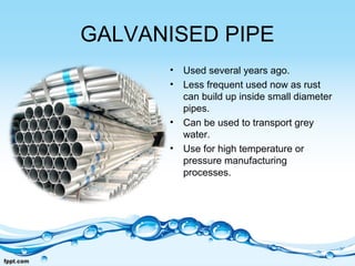 GALVANISED PIPE
• Used several years ago.
• Less frequent used now as rust
can build up inside small diameter
pipes.
• Can be used to transport grey
water.
• Use for high temperature or
pressure manufacturing
processes.
 