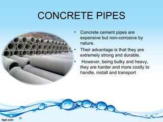 CONCRETE PIPES
• Concrete cement pipes are
expensive but non-corrosive by
nature.
• Their advantage is that they are
extremely strong and durable.
• However, being bulky and heavy,
they are harder and more costly to
handle, install and transport
 