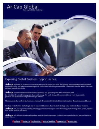 Exploring Global Business opportunities.
Aricap is pleased to introduce ourselves as a team of dynamic and multi disciplinary management professionals with
specialized focus and deep understanding of the Indian and Global corporate market. The team is focused with a firm com-
mitment towards its clients.
Aricap is committed towards excellence, reliability and quick response. Our association with
the client involves joint working and close relationship. We work along with our associates at every step so as to
promote and pursue their long term strategic interest.
The success in the modern day business very much depends on the detailed information about the customers and buyers.
Strategic cost effective Marketing is key to successful business. Your market strategy is the lifeblood of your business.
Aricap will add to your marketing whereby you can minimize your time of drawing profit by step-step- advice, applica-
tion, action analysis and audit.
Aricap will offer the best knowledge base analytical tool to generate vital information and effective bottom line deci-
sions. We…….
Analyze Research Implement Cost-effective Aggressive Promotions
AriCap GlobalGateway to Global Marketing
 