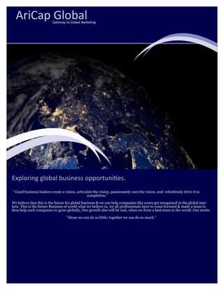 Exploring global business opportunities.
“ Good business leaders create a vision, articulate the vision, passionately own the vision, and relentlessly drive it to
completion.”
We believe that this is the future for global business & we can help companies like yours get recognized in the global mar-
kets. This is the future Business of world what we believe in, we all professionals have to come forward & made a team to
thus help such companies to grow globally, Our growth also will be vast, when we form a best team in the world. Our motto
"Alone we can do so little; together we can do so much."
AriCap GlobalGateway to Global Marketing
 