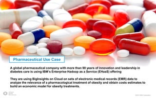 ©2015 IBM Corporation
A global pharmaceutical company with more than 90 years of innovation and leadership in
diabetes care is using IBM’s Enterprise Hadoop as a Service (EHaaS) offering
They are using BigInsights on Cloud on sets of electronic medical records (EMR) data to
analyze the relevance of a pharmacological treatment of obesity and obtain costs estimates to
build an economic model for obesity treatments.
Pharmaceutical Use Case
 