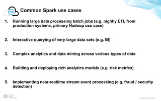 ©2015 IBM Corporation
Common Spark use cases
1. Running large data processing batch jobs (e.g. nightly ETL from
production systems, primary Hadoop use case)
2. Interactive querying of very large data sets (e.g. BI)
3. Complex analytics and data mining across various types of data
4. Building and deploying rich analytics models (e.g. risk metrics)
5. Implementing near-realtime stream event processing (e.g. fraud / security
detection)
 