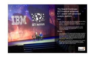 The Search Continues:
SETI Institute enhances
E.T. search with advanced
analytic platform
Need
• Allen Telescope Array (ATA) has been recording and sifting
data from the cosmos for SETI in an effort to
explore, understand, and explain the origin and nature of
life in the universe.
• Perform omni-data analysis on over a decade of radio
telescope signal with new analytic algorithm to look for
narrow band signals
Benefits
• Tens of millions of ATA signal events have been recorded in
binary files, which in turn are linked to hundreds of millions
of records in a structured database that provides additional
information about the signal event, such as the exact date-
time of the signal, the target coordinates, and other details.
The IBM Spark project is linking these two data sets – in
their entirety – for the first time.
• IBM Spark : By analyzing the vast archives of ATA content,
new algorithms are already being developed to isolate
human radio frequency interference (RFI) from external
signals which deserve further scrutiny.
 