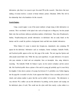 7
information, plus there is no reason to give the actual PII on this research. Data shows that most
stalking of women involves a current or former intimate partner. (Mechanic 2000). This will be
the relationship that is the foundation for this research.
Search Engines
Using a search engine is one of the easiest methods to begin trying to find information on
someone. This is not limited to the typical sites such as Google.com or Bing.com, but also people
finder sites that can former addresses and phone numbers of individuals. These sites (Peoplesearch,
Intelius, PeopleLookup.com) provide information on individuals that are easily found on the
internet and for a small fee perform a background check and find more detailed information.
When Subject A’s name is entered into Google.com, immediately sites containing PII
appear for the individual. Information such as: workplace, former workplace, LinkedIn Profile,
and Facebook profile appear on the very first page of the results. The next page has Spokeo and
other people search finder sites. While this may seem superficial, it is quite informative for anyone
who pays attention to detail and can extrapolate from an incomplete idea, using abductive
reasoning. The LinkedIn Profile for Subject A gives me her current workplace and her current
title. Her Facebook profile shows a picture of her and of a young girl probably age 4-6, most likely
her daughter. It also shows a picture of a young boy between 8-11, probably a son. Further digging
into the page this is revealed to be fact. It also appears that Subject A has a secondary job at a local
church, and a phone number is given that this can be verified to be current. This information is
very relevant PII, a stalker can use this information by printing out the pictures and scoping out
the individuals place of work. This would turn the cyber stalk from merely a cyber stalker to a
 