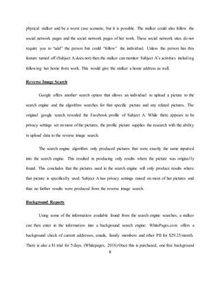 8
physical stalker and be a worst case scenario, but it is possible. The stalker could also follow the
social network pages and the social network pages of her work. These social network sites do not
require you to “add” the person but could “follow” the individual. Unless the person has this
feature turned off (Subject A does not) then the stalker can monitor Subject A’s activities including
following her home from work. This would give the stalker a home address as well.
Reverse Image Search
Google offers another search option that allows an individual to upload a picture to the
search engine and the algorithm searches for that specific picture and any related pictures. The
original google search revealed the Facebook profile of Subject A. While there appears to be
privacy settings set on most of the pictures, the profile picture supplies the research with the ability
to upload data to the reverse image search.
The search engine algorithm only produced pictures that were exactly the same inputted
into the search engine. This resulted in producing only results where the picture was originally
found. This concludes that the pictures used in the search engine will only produce results where
that picture is specifically used. Subject A has privacy settings raised on most of her pictures and
thus no further results were produced from the reverse image search.
Background Reports
Using some of the information available found from the search engine searches, a stalker
can then enter in the information into a background search engine. WhitePages.com offers a
background check of current addresses, emails, family members and other PII for $29.25/month.
There is also a $1 trial for 5 days. (Whitepages, 2016) Once this is purchased, one free background
 