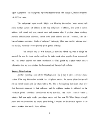 9
report is generated. This background report has been reviewed with Subject A, she has stated that
it is 100% accurate.
This background report reveals Subject A’s following information: name, current cell
phone number, current full address ( with map and picture of address), time spent at current
address, birth month and year, current name and previous alias, 9 previous phone numbers,
previous and concurrent addresses, current active email address, a list of 17 relatives, a list of 7
known business associates, details of a chapter 7 bankruptcy (date, case number, attorney, court
and trustee), previously owned property ( with picture and map)
This PII cost only $1. With Subject A’s name and current city, there is enough PII
revealed that now her house can be cased and the stalker could show up at her house or even call
her. This further deepens how much information is easily gained by a cyber stalker and all
information that has been obtained has been completed through legal methods.
Reverse Phone Lookup
Another interesting asset of the WhitePages.com site is that it allows a reverse phone
lookup. If the only information available is a cell phone number, the reverse phone lookup will
pull up current location and any other available PII. This is disconcerting, individuals often have
their Facebook connected to their cellphone and the cellphone number is published on the
Facebook profile, sometimes unbeknownst to the individual. This allows a stalker within 5
minutes, find your social profile, your phone number and then your PII. When Subject A’s cell
phone data was entered into the reverse phone lookup, it revealed the last location reported to the
service provider, this was her home address.
 