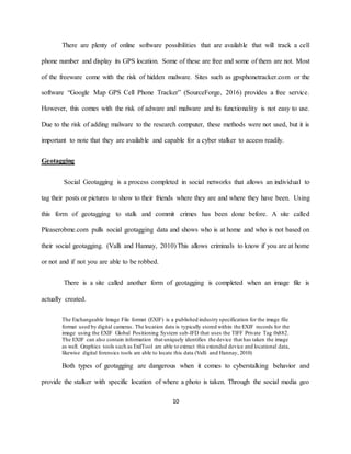 10
There are plenty of online software possibilities that are available that will track a cell
phone number and display its GPS location. Some of these are free and some of them are not. Most
of the freeware come with the risk of hidden malware. Sites such as gpsphonetracker.com or the
software “Google Map GPS Cell Phone Tracker” (SourceForge, 2016) provides a free service.
However, this comes with the risk of adware and malware and its functionality is not easy to use.
Due to the risk of adding malware to the research computer, these methods were not used, but it is
important to note that they are available and capable for a cyber stalker to access readily.
Geotagging
Social Geotagging is a process completed in social networks that allows an individual to
tag their posts or pictures to show to their friends where they are and where they have been. Using
this form of geotagging to stalk and commit crimes has been done before. A site called
Pleaserobme.com pulls social geotagging data and shows who is at home and who is not based on
their social geotagging. (Valli and Hannay, 2010) This allows criminals to know if you are at home
or not and if not you are able to be robbed.
There is a site called another form of geotagging is completed when an image file is
actually created.
The Exchangeable Image File format (EXIF) is a published industry specification for the image file
format used by digital cameras. The location data is typically stored within the EXIF records for the
image using the EXIF Global Positioning System sub-IFD that uses the TIFF Private Tag 0x882.
The EXIF can also contain information that uniquely identifies the device that has taken the image
as well. Graphics tools such as ExifTool are able to extract this extended device and locational data,
likewise digital forensics tools are able to locate this data (Valli and Hannay, 2010)
Both types of geotagging are dangerous when it comes to cyberstalking behavior and
provide the stalker with specific location of where a photo is taken. Through the social media geo
 