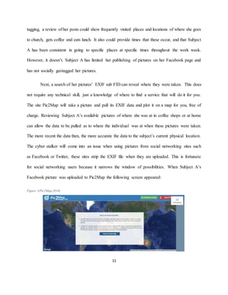 11
tagging, a review of her posts could show frequently visited places and locations of where she goes
to church, gets coffee and eats lunch. It also could provide times that these occur, and that Subject
A has been consistent in going to specific places at specific times throughout the work week.
However, it doesn’t. Subject A has limited her publishing of pictures on her Facebook page and
has not socially geotagged her pictures.
Next, a search of her pictures’ EXIF sub FID can reveal where they were taken. This does
not require any technical skill, just a knowledge of where to find a service that will do it for you.
The site Pic2Map will take a picture and pull its EXIF data and plot it on a map for you, free of
charge. Reviewing Subject A’s available pictures of where she was at in coffee shops or at home
can allow the data to be pulled as to where the individual was at when these pictures were taken.
The more recent the data then, the more accurate the data to the subject’s current physical location.
The cyber stalker will come into an issue when using pictures from social networking sites such
as Facebook or Twitter, these sites strip the EXIF file when they are uploaded. This is fortunate
for social networking users because it narrows the window of possibilities. When Subject A’s
Facebook picture was uploaded to Pic2Map the following screen appeared:
Figure 1(Pic2Map,2016)
 