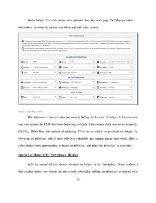 12
When Subject A’s work picture was uploaded from her work page, Pic2Map provided
information on when the picture was taken and with what camera.
Figure 2 (Pic2Map, 2016)
This information however does not assist in finding the location of Subject A. Human error
may also prevent the EXIF data from displaying correctly if the camera clock was not set correctly.
(Pic2Pic, 2016) Thus this method of retrieving PII is not as reliable as predicted on Subject A.
However, an individual who is naïve with how vulnerable geo tagging places them would allow a
cyber stalker more opportunities to locate an individual and place the individual at more risk.
Internet of Things(IoT): Surveillance Devices
With the amount of data already obtained on Subject A (i.e. Workplace, Home Address,)
then a cyber stalker may branch out into actually physically stalking an individual as attested to in
 