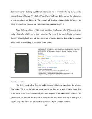 13
the literature review. In doing so, additional information can be obtained including finding out the
make and model of Subject A’s vehicle (White, Chevy Trailblazer, 2006) and use this information
to begin surveillance on Subject A. This research will detail the process of what IoT devices are
readily acceptable for purchase and could be used to cyberstalk Subject A.
Since the home address of Subject A is identified, the placement of a GPS tracking device
on the individual’s vehicle can be simply achieved. The below device can be bought on Amazon
for under $30 and placed under the frame of the car in a secure location. This device is magnetic
which assists in the securing of the device for the vehicle.
Figure 3 (Amazon, 2016)
This device would allow the cyber stalker to track Subject A’s whereabouts for at least a
24hr period. This is not the only one on the market and there are several to choose from. This
device would be able to track from a cell phone or a computer the GPS location of Subject A. The
cyber stalker can tell when the individual is home or when they are out working or at the gym or
a coffee shop. This allows the cyber stalker to monitor Subject A and her activities.
 