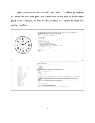 14
Hidden cameras are also another possibility, since Subject A’s residence and workplace
are known then access to the public areas of these places has little effort and hidden cameras
placed in offices, bathrooms, etc. Below are a few possibilities of IoT cameras that can be easily
used by a cyber hacker.
 