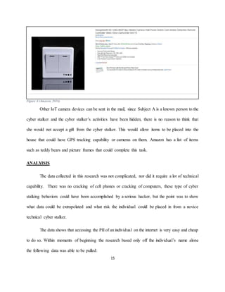 15
Figure 4 (Amazon, 2016)
Other IoT camera devices can be sent in the mail, since Subject A is a known person to the
cyber stalker and the cyber stalker’s activities have been hidden, there is no reason to think that
she would not accept a gift from the cyber stalker. This would allow items to be placed into the
house that could have GPS tracking capability or cameras on them. Amazon has a list of items
such as teddy bears and picture frames that could complete this task.
ANALYISIS
The data collected in this research was not complicated, nor did it require a lot of technical
capability. There was no cracking of cell phones or cracking of computers, these type of cyber
stalking behaviors could have been accomplished by a serious hacker, but the point was to show
what data could be extrapolated and what risk the individual could be placed in from a novice
technical cyber stalker.
The data shows that accessing the PII of an individual on the internet is very easy and cheap
to do so. Within moments of beginning the research based only off the individual’s name alone
the following data was able to be pulled:
 