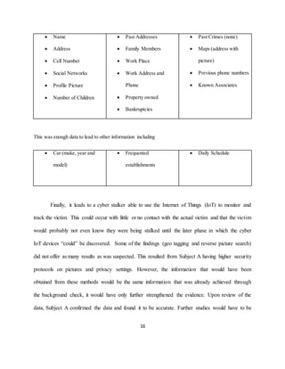 16
 Name
 Address
 Cell Number
 Social Networks
 Profile Picture
 Number of Children
 Past Addresses
 Family Members
 Work Place
 Work Address and
Phone
 Property owned
 Bankruptcies
 Past Crimes (none)
 Maps (address with
picture)
 Previous phone numbers
 Known Associates
This was enough data to lead to other information including
 Car (make, year and
model)
 Frequented
establishments
 Daily Schedule
Finally, it leads to a cyber stalker able to use the Internet of Things (IoT) to monitor and
track the victim. This could occur with little or no contact with the actual victim and that the victim
would probably not even know they were being stalked until the later phase in which the cyber
IoT devices “could” be discovered. Some of the findings (geo tagging and reverse picture search)
did not offer as many results as was suspected. This resulted from Subject A having higher security
protocols on pictures and privacy settings. However, the information that would have been
obtained from these methods would be the same information that was already achieved through
the background check, it would have only further strengthened the evidence. Upon review of the
data, Subject A confirmed the data and found it to be accurate. Further studies would have to be
 
