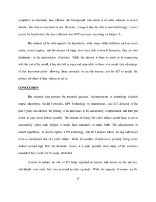 17
completed to determine how efficient the background data check is on other subjects to reveal
whether this data is anecdotal or not. However, I suspect that the data is overwhelmingly correct
across the board since the data collected was 100% accurate according to Subject A.
The analysis of the data supports the hypothesis, while many of the platforms such as social
media, search engines, and the internet of things have been able to benefit humanity, they are also
detrimental in the preservation of privacy. While the internet is there to assist us in connecting
with the rest of the world, it has also left us open and vulnerable to those who would take advantage
of that interconnectivity allowing those criminals to use the internet and the IoT to invade the
privacy of others if they choose to do so.
CONCLUSION
The research data answers the research question. Advancements in technology (Search
engine algorithms, Social Networks, GPS Technology in smartphones, and IoT devices) of the
past 5 years has allowed the privacy of an individual to be successfully compromised and then put
at risk in ways never before possible. The amount of money the cyber stalker would have to use to
successfully cyber stalk Subject A would have amounted to under $100. The advancement in
search algorithms, in search engines, GPS technology, and IOT devices allows for any individual
to be at exceptional risk of a cyber stalker. While the number of individuals possibly being cyber
stalked seemed high from the literature review, it is quite possible since many of the activities
annotated here could not be easily attributed.
In order to reduce the risk of PII being reported on reports and shown on the internet,
individuals must make their own personal security a priority. While the majority of women are the
 