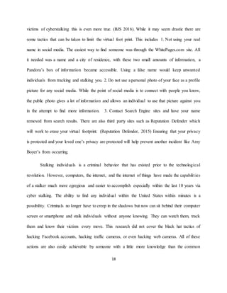 18
victims of cyberstalking this is even more true. (BJS 2016). While it may seem drastic there are
some tactics that can be taken to limit the virtual foot print. This includes 1. Not using your real
name in social media. The easiest way to find someone was through the WhitePages.com site. All
it needed was a name and a city of residence, with these two small amounts of information, a
Pandora’s box of information became accessible. Using a false name would keep unwanted
individuals from tracking and stalking you. 2. Do not use a personal photo of your face as a profile
picture for any social media. While the point of social media is to connect with people you know,
the public photo gives a lot of information and allows an individual to use that picture against you
in the attempt to find more information. 3. Contact Search Engine sites and have your name
removed from search results. There are also third party sites such as Reputation Defender which
will work to erase your virtual footprint. (Reputation Defender, 2015) Ensuring that your privacy
is protected and your loved one’s privacy are protected will help prevent another incident like Amy
Boyer’s from occurring.
Stalking individuals is a criminal behavior that has existed prior to the technological
revolution. However, computers, the internet, and the internet of things have made the capabilities
of a stalker much more egregious and easier to accomplish especially within the last 10 years via
cyber stalking. The ability to find any individual within the United States within minutes is a
possibility. Criminals no longer have to creep in the shadows but now can sit behind their computer
screen or smartphone and stalk individuals without anyone knowing. They can watch them, track
them and know their victims every move. This research did not cover the black hat tactics of
hacking Facebook accounts, hacking traffic cameras, or even hacking web cameras. All of these
actions are also easily achievable by someone with a little more knowledge than the common
 