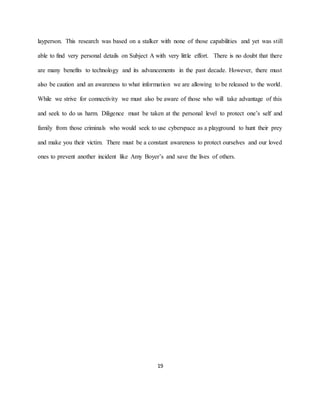 19
layperson. This research was based on a stalker with none of those capabilities and yet was still
able to find very personal details on Subject A with very little effort. There is no doubt that there
are many benefits to technology and its advancements in the past decade. However, there must
also be caution and an awareness to what information we are allowing to be released to the world.
While we strive for connectivity we must also be aware of those who will take advantage of this
and seek to do us harm. Diligence must be taken at the personal level to protect one’s self and
family from those criminals who would seek to use cyberspace as a playground to hunt their prey
and make you their victim. There must be a constant awareness to protect ourselves and our loved
ones to prevent another incident like Amy Boyer’s and save the lives of others.
 