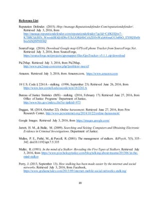 20
Reference List
Reputation Defender. (2015). Http://manage.Reputationdefender.Com/reputationdefender/.
Retrieved July 3, 2016, from
http://manage.reputationdefender.com/reputationdefender/?gclid=Cj0KEQjw7-
K7BRCkkIH3t_WwoskBEiQAD8oY3kUORd4IrCtAZEOvWalz64maO13n8bO_EY0Qlfw0r
lwaAlAQ8P8HAQ
SourceForge. (2016). Download Google map GPS cell phone Tracker from SourceForge.Net.
Retrieved July 3, 2016, from SourceForge,
https://sourceforge.net/projects/gpsmapper/files/GpsTracker-v5.1.1.zip/download
Pic2Map. Retrieved July 3, 2016, from Pic2Map,
http://www.pic2map.com/error.php?problem=noexif
Amazon. Retrieved July 3, 2016, from Amazon.com, https://www.amazon.com
18 U.S. Code § 2261A - stalking. (1996, September 23). Retrieved June 26, 2016, from
https://www.law.cornell.edu/uscode/text/18/2261A
Bureau of Justice Statistics (BJS) - stalking. (2016, February 17). Retrieved June 27, 2016, from
Office of Justice Programs/ Department of Justice,
http://www.bjs.gov/index.cfm?ty=tp&tid=973
Duggan, M. (2014, October 22). Online harassment. Retrieved June 27, 2016, from Pew
Research Center, http://www.pewinternet.org/2014/10/22/online-harassment/
Google Images. Retrieved July 3, 2016, from https://images.google.com/
Jarrett, H. M., & Bailie, M. (2009). Searching and Seizing Computers and Obtaining Electronic
Evidence in Criminal Investigations. Department of Justice:
Mullen, P. E., Pathé, M., & Purcell, R. (2001). The management of stalkers. BJPsych, 7(5), 335–
342. doi:10.1192/apt.7.5.335
Muller, R. (1991). In the mind of a Stalker: Revealing the Five Types of Stalkers. Retrieved July
3, 2016, from https://www.psychologytoday.com/blog/talking-about-trauma/201306/in-the-
mind-stalker
Perry, J. (2013, September 13). How stalking has been made easier by the internet and social
networks. Retrieved July 3, 2016, from Facebook,
https://www.grahamcluley.com/2013/09/internet-mobile-social-networks-stalking/
 