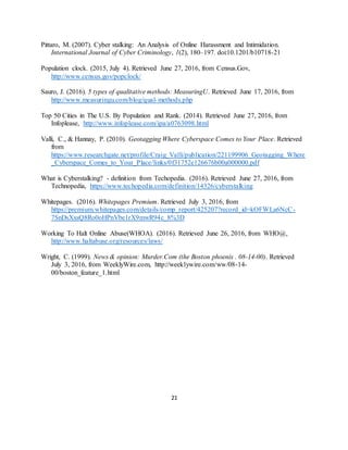 21
Pittaro, M. (2007). Cyber stalking: An Analysis of Online Harassment and Intimidation.
International Journal of Cyber Criminology, 1(2), 180–197. doi:10.1201/b10718-21
Population clock. (2015, July 4). Retrieved June 27, 2016, from Census.Gov,
http://www.census.gov/popclock/
Sauro, J. (2016). 5 types of qualitative methods: MeasuringU. Retrieved June 17, 2016, from
http://www.measuringu.com/blog/qual-methods.php
Top 50 Cities in The U.S. By Population and Rank. (2014). Retrieved June 27, 2016, from
Infoplease, http://www.infoplease.com/ipa/a0763098.html
Valli, C., & Hannay, P. (2010). Geotagging Where Cyberspace Comes to Your Place. Retrieved
from
https://www.researchgate.net/profile/Craig_Valli/publication/221199906_Geotagging_Where
_Cyberspace_Comes_to_Your_Place/links/0f31752e126676b00a000000.pdf
What is Cyberstalking? - definition from Techopedia. (2016). Retrieved June 27, 2016, from
Technopedia, https://www.techopedia.com/definition/14326/cyberstalking
Whitepages. (2016). Whitepages Premium. Retrieved July 3, 2016, from
https://premium.whitepages.com/details/comp_report/425207?record_id=kOFWLa6NcC-
7SnDsXxsQ8Ro0oHPnVbe1rX9mwR94c_8%3D
Working To Halt Online Abuse(WHOA). (2016). Retrieved June 26, 2016, from WHO@,
http://www.haltabuse.org/resources/laws/
Wright, C. (1999). News & opinion: Murder.Com (the Boston phoenix . 08-14-00). Retrieved
July 3, 2016, from WeeklyWire.com, http://weeklywire.com/ww/08-14-
00/boston_feature_1.html
 