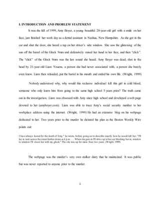 1
I. INTRODUCTION AND PROBLEM STATEMENT
It was the fall of 1999, Amy Boyer, a young beautiful 20-year-old girl with a smile on her
face, just finished her work day as a dental assistant in Nashua, New Hampshire. As she got in the
car and shut the door, she heard a tap on her driver’s side window. She saw the glistening of the
sun off the barrel of the Glock 9mm and defensively raised her hand to her face, and then “click”.
The “click” of the Glock 9mm was the last sound she heard. Amy Boyer was dead; shot in the
head by 21-year-old Liam Youens, a person she had never associated with, a person she barely
even knew. Liam then reloaded, put the barrel in his mouth and ended his own life. (Wright, 1999)
Nobody understood why, why would this reclusive individual kill this girl in cold blood,
someone who only knew him from going to the same high school 5 years prior? The truth came
out in the investigation. Liam was obsessed with Amy since high school and developed a web page
devoted to her (amyboyer.com). Liam was able to trace Amy’s social security number to her
workplace address using the internet. (Wright, 1999) He had an extensive blog on his webpage
dedicated to her. Two years prior to the murder he dictated his plan as the Boston Weekly Wire
points out:
I have always lusted for the death of Amy," he wrote, before going on to describe exactly how he would kill her. "I'll
lay in wait across the street further down at 4 p.m. . . . When she gets in I'll drive up to her car blocking her in, window
to window I'll shoot her with my glock." The site was up for more than two years. (Wright, 1999)
The webpage was the murder’s very own stalker diary that he maintained. It was public
but was never reported to anyone prior to the murder.
 