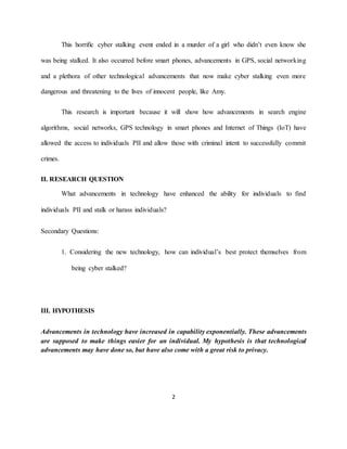 2
This horrific cyber stalking event ended in a murder of a girl who didn’t even know she
was being stalked. It also occurred before smart phones, advancements in GPS, social networking
and a plethora of other technological advancements that now make cyber stalking even more
dangerous and threatening to the lives of innocent people, like Amy.
This research is important because it will show how advancements in search engine
algorithms, social networks, GPS technology in smart phones and Internet of Things (IoT) have
allowed the access to individuals PII and allow those with criminal intent to successfully commit
crimes.
II. RESEARCH QUESTION
What advancements in technology have enhanced the ability for individuals to find
individuals PII and stalk or harass individuals?
Secondary Questions:
1. Considering the new technology, how can individual’s best protect themselves from
being cyber stalked?
III. HYPOTHESIS
Advancements in technology have increased in capability exponentially. These advancements
are supposed to make things easier for an individual. My hypothesis is that technological
advancements may have done so, but have also come with a great risk to privacy.
 