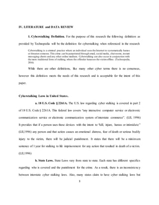 3
IV. LITERATURE and DATA REVIEW
1. Cyberstalking Definition. For the purpose of this research the following definition as
provided by Technopedia will be the definition for cyberstalking when referenced in the research
Cyberstalking is a criminal practice where an individual uses the Internet to systematically harass
or threaten someone.This crime can be perpetrated through email, social media, chat rooms, instant
messaging clients and any other online medium. Cyberstalking can also occur in conjunction with
the more traditional form of stalking, where the offender harasses the victimoffline. (Technopedia,
2016)
While there are other definitions, like many other cyber terms there is no consensus,
however this definition meets the needs of this research and is acceptable for the intent of this
paper.
Cyberstalking Laws in United States.
a. 18 U.S. Code § 2261A. The U.S. law regarding cyber stalking is covered in part 2
of 18 U.S. Code § 2261A. This federal law covers “any interactive computer service or electronic
communication service or electronic communication system of interstate commerce”. (LII, 1996)
It provides that if a person uses these devices with the intent to “kill, injure, harass or intimidate”
(LII,1996) any person and that action causes an emotional distress, fear of death or serious bodily
injury to the victim, there will be judicial punishment. It states that there will be a minimum
sentence of 1 year for stalking to life imprisonment for any action that resulted in death of a victim.
(LII,1996)
b. State Laws. State Laws vary from state to state. Each state has different specifics
regarding who is covered and the punishment for the crime. As a result, there is an inconsistency
between interstate cyber stalking laws. Also, many states claim to have cyber stalking laws but
 