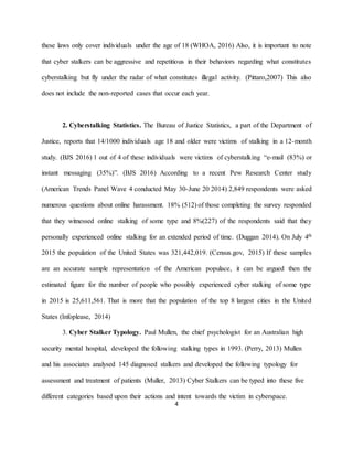 4
these laws only cover individuals under the age of 18 (WHOA, 2016) Also, it is important to note
that cyber stalkers can be aggressive and repetitious in their behaviors regarding what constitutes
cyberstalking but fly under the radar of what constitutes illegal activity. (Pittaro,2007) This also
does not include the non-reported cases that occur each year.
2. Cyberstalking Statistics. The Bureau of Justice Statistics, a part of the Department of
Justice, reports that 14/1000 individuals age 18 and older were victims of stalking in a 12-month
study. (BJS 2016) 1 out of 4 of these individuals were victims of cyberstalking “e-mail (83%) or
instant messaging (35%)”. (BJS 2016) According to a recent Pew Research Center study
(American Trends Panel Wave 4 conducted May 30-June 20 2014) 2,849 respondents were asked
numerous questions about online harassment. 18% (512) of those completing the survey responded
that they witnessed online stalking of some type and 8%(227) of the respondents said that they
personally experienced online stalking for an extended period of time. (Duggan 2014). On July 4th
2015 the population of the United States was 321,442,019. (Census.gov, 2015) If these samples
are an accurate sample representation of the American populace, it can be argued then the
estimated figure for the number of people who possibly experienced cyber stalking of some type
in 2015 is 25,611,561. That is more that the population of the top 8 largest cities in the United
States (Infoplease, 2014)
3. Cyber Stalker Typology. Paul Mullen, the chief psychologist for an Australian high
security mental hospital, developed the following stalking types in 1993. (Perry, 2013) Mullen
and his associates analysed 145 diagnosed stalkers and developed the following typology for
assessment and treatment of patients (Muller, 2013) Cyber Stalkers can be typed into these five
different categories based upon their actions and intent towards the victim in cyberspace.
 