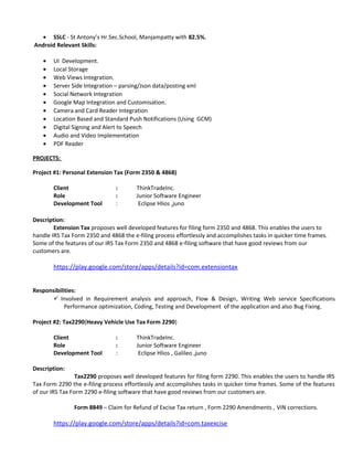 • SSLC - St Antony’s Hr.Sec.School, Manjampatty with 82.5%.
Android Relevant Skills:
• UI Development.
• Local Storage
• Web Views Integration.
• Server Side Integration – parsing/Json data/posting xml
• Social Network Integration
• Google Map Integration and Customisation.
• Camera and Card Reader Integration
• Location Based and Standard Push Notifications (Using GCM)
• Digital Signing and Alert to Speech
• Audio and Video Implementation
• PDF Reader
PROJECTS:
Project #1: Personal Extension Tax (Form 2350 & 4868)
Client : ThinkTradeInc.
Role : Junior Software Engineer
Development Tool : Eclipse Hlios ,juno
Description:
Extension Tax proposes well developed features for filing form 2350 and 4868. This enables the users to
handle IRS Tax Form 2350 and 4868 the e-filing process effortlessly and accomplishes tasks in quicker time frames.
Some of the features of our IRS Tax Form 2350 and 4868 e-filing software that have good reviews from our
customers are.
https://play.google.com/store/apps/details?id=com.extensiontax
Responsibilities:
 Involved in Requirement analysis and approach, Flow & Design, Writing Web service Specifications
Performance optimization, Coding, Testing and Development of the application and also Bug Fixing.
Project #2: Tax2290(Heavy Vehicle Use Tax Form 2290)
Client : ThinkTradeInc.
Role : Junior Software Engineer
Development Tool : Eclipse Hlios , Galileo ,juno
Description:
Tax2290 proposes well developed features for filing form 2290. This enables the users to handle IRS
Tax Form 2290 the e-filing process effortlessly and accomplishes tasks in quicker time frames. Some of the features
of our IRS Tax Form 2290 e-filing software that have good reviews from our customers are.
Form 8849 – Claim for Refund of Excise Tax return , Form 2290 Amendments , VIN corrections.
https://play.google.com/store/apps/details?id=com.taxexcise
 