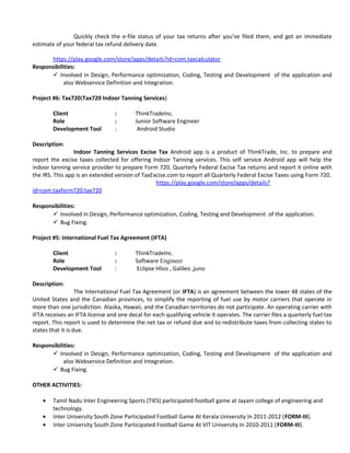 Quickly check the e-file status of your tax returns after you’ve filed them, and get an immediate
estimate of your federal tax refund delivery date.
https://play.google.com/store/apps/details?id=com.taxcalculator
Responsibilities:
 Involved in Design, Performance optimization, Coding, Testing and Development of the application and
also Webservice Definition and Integration.
Project #6: Tax720(Tax720 Indoor Tanning Services)
Client : ThinkTradeInc.
Role : Junior Software Engineer
Development Tool : Android Studio
Description:
Indoor Tanning Services Excise Tax Android app is a product of ThinkTrade, Inc. to prepare and
report the excise taxes collected for offering Indoor Tanning services. This self service Android app will help the
indoor tanning service provider to prepare Form 720, Quarterly Federal Excise Tax returns and report it online with
the IRS. This app is an extended version of TaxExcise.com to report all Quarterly Federal Excise Taxes using Form 720.
https://play.google.com/store/apps/details?
id=com.taxform720.tax720
Responsibilities:
 Involved in Design, Performance optimization, Coding, Testing and Development of the application.
 Bug Fixing.
Project #5: International Fuel Tax Agreement (IFTA)
Client : ThinkTradeInc.
Role : Software Engineer
Development Tool : Eclipse Hlios , Galileo ,juno
Description:
The International Fuel Tax Agreement (or IFTA) is an agreement between the lower 48 states of the
United States and the Canadian provinces, to simplify the reporting of fuel use by motor carriers that operate in
more than one jurisdiction. Alaska, Hawaii, and the Canadian territories do not participate. An operating carrier with
IFTA receives an IFTA license and one decal for each qualifying vehicle it operates. The carrier files a quarterly fuel tax
report. This report is used to determine the net tax or refund due and to redistribute taxes from collecting states to
states that it is due.
Responsibilities:
 Involved in Design, Performance optimization, Coding, Testing and Development of the application and
also Webservice Definition and Integration.
 Bug Fixing.
OTHER ACTIVITIES:
• Tamil Nadu Inter Engineering Sports (TIES) participated football game at Jayam college of engineering and
technology.
• Inter University South Zone Participated Football Game At Kerala University In 2011-2012 (FORM-III).
• Inter University South Zone Participated Football Game At VIT University In 2010-2011 (FORM-III).
 