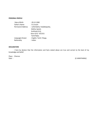 PERSONAL PROFILE
Date of Birth : 29-12-1990
Father’s Name : R. Errachi
Permanent Address : 1/50 Alathur Vadakkapatty,
Alathur (post),
Kulithalai (t.k),
Karur (d.t) - 621313.
Tamil Nadu.
Languages Known : English, Tamil, Telugu.
Nationality : Indian
DECLARATION
I here by declare that the information and facts stated above are true and correct to the best of my
knowledge and belief.
Place : Chennai
Date : (E.VARATHARAJ)
 