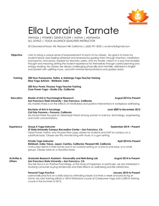 Ella Lorraine Tarnate
VINYASA | POWER| GENTLE FLOW | HATHA | ASHTANGA
ALL LEVELS | YOGA ALLIANCE QUALIFIED INSTRUCTOR
50 Cleaveland Road, #8, Pleasant Hill, California | (562) 991-3035 | evtarnate@gmail.com
Objective I aim to bring a unique sense of empowerment to each of my classes. My goal is to have my
students leave class feeling refreshed and renewed by guiding them through intention, meditation,
pranayama, and asana. Inspired by teachers, peers, and my travels, I teach in a way that enables
thought and meaning, letting the student experience for themselves through careful planning and
energy reading. My classes are always challenging physically and mentally, delivered in English
and Sanskrit with uplifting music, and with minimal demonstrations and guided assists.
Training 200 Hour Pranayama, Hatha, & Ashtanga Yoga Teacher Training
Maa Yoga Ashram - Rishikesh, India
200 Hour Power Vinyasa Yoga Teacher Training
Core Power Yoga – Studio City, California
Education Master of Arts in Psychological Research August 2014 to Present
San Francisco State University – San Francisco, California
My masters thesis is on the effects of mindfulness and positive interventions in workplace well-being.
Bachelor of Arts in Sociology June 2009 to December 2012
Cal Poly Pomona – Pomona, California
My honors thesis focused on stereotype threat among women in science, technology, engineering,
and math concentrations.
Experience
Activities &
Others
Group X Yoga Instructor September 2014 – Present
SF State University Campus Recreation Center – San Francisco, CA
I lead Power, Hatha, and Vinyasa Flow yoga classes for students and staff on campus on a
substitute basis. Classes are fifty minutes long with music in a gym setting.
Private Yoga Instructor April 2014 to Present
Rishikesh, India; Tokyo, Japan; Cerritos, California; Pleasant Hill, California
I instructed clients in their homes and in an outdoor-setting on a one-to-one basis, or in small
groups. Classes were on a donation-basis.
Graduate Research Assistant – Personality and Well-Being Lab August 2014 to Present
San Francisco State University – San Francisco, CA
Our lab focus is on Positive Psychology, or the study of happiness. In particular, we are interested in
studying consumer buying tendencies and their effects on well-being and life satisfaction.
Personal Yoga Practice January 2010 to Present
I personally practice on a daily basis by attending classes 5-6 times a week and practicing at
home. My next training will be a 100-hr Extensions course at Corepower Yoga and a 300-hr training
course in the Summer of 2015.
 