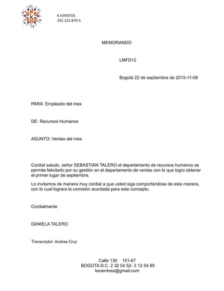 K EVENTOS
292.325.879-5
MEMORANDO
LMFD12
Bogotá 22 de septiembre de 2015-11-08
PARA: Empleado del mes
DE: Recursos Humanos
ASUNTO: Ventas del mes
Cordial saludo, señor SEBASTIAN TALERO el departamento de recursos humanos se
permite felicitarlo por su gestión en el departamento de ventas con lo que logro obtener
el primer lugar de septiembre.
Lo invitamos de manera muy cordial a que usted siga comportándose de esta manera,
con lo cual lograra la comisión acordada para este concepto.
Cordialmente
DANIELA TALERO
Transcriptor: Andres Cruz
Calle 136 151-67
BOGOTA D.C. 2 32 54 52- 3 12 54 89
keventoss@gmail.com