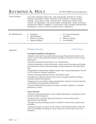 1 | P a g e
RAYMOND A. HOLT (407) 808-6571  holt.raymond.a@gmail.com
Career Summary Call center leadership professional with demonstrated potential for creative
thinking and problem solving. Specialties include effective listening, proper
verbiage, and excellent written communication. Recognized as being results
oriented and dependable, with strong rapport building skills. Patient and driven,
maintains the ability to multitask as a team player while providing individualized
development sessions to enhance analyzed areas of opportunity.
Key Qualifications  Analytical
 Detail Oriented
 Effective Coaching
 Rapport Building
 10+ years of leadership
experience
 Embraces Change
 Accountability
Experience
JP Morgan Chase & Co. 11/2011-Present
Training/Coaching/Team Management
-Identified and resolved specialist performance gaps through report analysis,call
reviews, side by sides and remote monitors leading to an increase of 12% in overall
performance.
-Provided coaching and mentorship to over 100 specialists.
-Analyzed performance trends and created contests based on business need leading
to increased team morale and increasing the average expectation of the production
floor.
-Responsible for empowering 6 different teams across varying departments. This led
to a 4% increase in customer satisfaction.
-Created coexisting individual and team development paths.
-Promoted team cohesion with human resources, managers and Peers leading to
consistent specialist development.
-Designed easy to use tools to enhance developments leading to increased specialist
accountability and opportunity identification.
-Inclusive leadership style leading to accurate and timely completion of quarterly
performance reviews.
Senior Specialist
-Positively impacted performance across multiple departments including new hires,
tenured and specialty groups.
-Excelled as team captain by organizing contests to convert analyzed team
opportunities into strengths.
-Arranged and shared meeting minutes in an effort to increase team cohesion and
excitement.
-Trusted by my peers to answer a wide variety of CSD related questions within my
realm of knowledge, becoming the “go to” person for accurate, clear and concise
assistance.
 