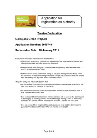 Application for
                                      registration as a charity


                                Trustee Declaration

Goldclass Green Projects

Application Number: 5015749

Submission Date: 18 January 2011


Each person who signs below declares that he/she is:
        Willing to act as a charity trustee and is fully aware of the organisation's object(s) and
        other provisions set out in the governing document;

        Not disqualified from acting as a charity trustee of any charity because of sections 72
        and 73 of the Charities Act 1993;

        Not disqualified and/or barred from acting as a trustee of this particular charity under
        the provisions of the Safeguarding Vulnerable Groups Act 2006 which deal with people
        who are working in a regulated and/or controlled activity.

They also jointly and individually declare that:
        the funds of the organisation are, or will immediately upon registration as a charity, be
        held in an account in the name of the charity;

        the information contained on the application form and this trustee declaration form is
        true, complete and correct; and

        they understand that the information in this declaration will be used by the Commission
        in discharging its statutory purpose and that knowingly making a false or misleading
        statement is a criminal offence under section 11 of the Charities Act 1993; and

        they are aware of their responsibilities as trustees and have read the Commission's
        guidance "The Essential Trustee: What you need to know (CC3)".




                                         Page 1 of 3
 