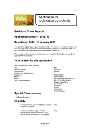 Application for
                                     registration as a charity


Goldclass Green Projects

Application Number: 5015749

Submission Date: 18 January 2011
If we decide to register your organisation some of the information you have given in this form
will be made publicly available in accordance with Chapt 3(9)(7) of Charities Act 2006. For
your information, we have marked those fields with the symbol -P.

This form shows the information you have entered through the Charity Commission Online
Application for Registration.


Your contact for this application
Your current contact is an: individual
Title:                                                     MR
Personal Names:                                            Peckham
Family Name:                                               Banana
Honours and Qualifications:
Telephone:                                                 01483374237
Mobile:                                                    077861617752
Email:                                                     peckham@goldclassprop.co.uk
Your contact details are:                                  MR PECKHAM BANANA
                                                           7 Apple Trees Place
                                                           Cinder Path
                                                           WOKING
                                                           Surrey
                                                           GU22 0HD
                                                           United Kingdom
Special Circumstances
-- No Details Supplied --

Eligibility
         Your organisation is governed by the laws of      Yes
         England and Wales

         It is not exempt or excepted from the             Yes
         requirement to register and it has a gross
         annual income of more than £5,000 a year




                                         Page 1 of 7
 