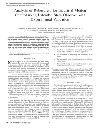 Analysis of Robustness for Industrial Motion
Control using Extended State Observer with
Experimental Validation
Kaliprasad A. Mahapatro∗, Ashitosh D. Chavan, Prasheel V. Suryawanshi, Member, IEEE
MIT Academy of Engineering, Alandi (D), Pune, Maharashtra, INDIA
∗ Email: kamahapatro@entc.mitaoe.ac.in
Abstract—This paper proposes a robust control strategy for
industrial motion control using Extended State Observer (ESO).
The proposed control enforces robustness without having the
information of uncertainties and disturbances. The ESO is used
to estimate the lumped uncertainties and guarantee robust perfor-
mance. The robustness is analyzed for different uncertainties like
backlash, friction and disturbances; induced practically on the
plant. The effectiveness of the proposed strategy is experimentally
validated on industry relevant hardware for trajectory tracking.
Keywords—Extended State Observer, Motion Control, Backlash,
Coulomb Friction and Disturbances
I. INTRODUCTION
MOTION control is a vital requirement in many appli-
cations. The same has been successfully implemented
in industrial, military and space applications [1]–[4]. The
critical requirement in motion control is robustness; which
is concerned with tracking performance in the presence of
uncertainties and disturbance. The control is expected to ensure
trajectory tracking, with fast convergence.
A two axis motion control using sliding mode control and
neural network is reported in [5], [6]. A variety of other strate-
gies like adaptive back-stepping [7], extended state observer
[8], feed-forward friction compensation [9], adaptive friction
compensation [10] have been proposed for robust motion
control. The robustness is a major concern in motion control on
account of backlash, coulomb friction, uneven distribution of
load [11]–[13]. The control law in most cases is dependent on
plant model and sensor signals. ESO is a model independent
strategy [14] that can be used for robustness. Some other
designs like sliding mode observer [15], high gain observer
[16] disturbance observer [17] are also available, which poses
some concerns for model independent design and high degree
of uncertainties.
ESO estimates the states as well as uncertainties, with
minimal information of plant. The uncertainty in plant pa-
rameters and unknown disturbances are lumped together as
an additional state [18]. ESO has been applied in various
applications like motion control [19], robotics [20], automo-
tive [21], vibration [22]. The efﬁcacy of ESO for estimating
states and uncertainty is validated in [23]. It is proved that ESO
performs better than sliding mode observer (SMO) and high
gain observer (HGO). Additionally ESO is able to estimate
even when maximum information of plant is unknown and
exact calibration of sensor is not required [24].
A control strategy for robust motion control based on ESO
is proposed in this paper. The strategy proposed is experimen-
tally validated on an industrial motion control test-bed (ECP
220) from ECP US [25]. The design is experimentally tested
for variable backlash, friction and disturbance adjusted through
hardware. The technique gives stable, convergent response in
steady state. The main contributions of this paper as follows:
• The type of uncertainties considered is signiﬁcantly
larger and is correlated to practical applications
• No information of uncertainty and disturbance is re-
quired
• The estimation error (˜e) and tracking error ( ˜et) are
within limits
• The control strategy is tested and validated for prac-
tical variations on an actual hardware
The paper is organized as follows: Section II introduces ECP-
220 motion control setup and mathematical model. Section III
describes the concept of extended state observer (ESO) and
explains the robust control law. The results on hardware along
with related discussions are illustrated in Section IV. Finally
the paper is concluded in Section V.
II. PLANT DYNAMICS
An industrial motion control test set-up is used to exper-
imentally validate the designed algorithm. The set-up: Model
220 [25] includes a DC brushless servo system with a PC based
control platform. The system consists of two motors, one as a
drive, and other as a source of disturbance, a power ampliﬁer
and an encoder for position feedback. The inertia, friction and
backlash are all adjustable. A schematic is shown in Fig. 1.
The drive motor is coupled via a timing belt to a drive
disk with variable inertia. Another timing belt connects the
drive disk to the speed reduction (SR) assembly while a third
belt completes the drive train to the load disk. The load and
drive disks have variable inertia which may be adjusted by
moving or removing brass weights. Speed reduction is adjusted
by interchangeable belt pulleys in the SR assembly. Backlash
may be introduced through a mechanism incorporated in the
SR assembly. A disturbance motor connects to the load disk via
a 4:1 speed reduction and is used to emulate viscous friction
and disturbances at the plant output. A brake below the load
disk may be used to introduce coulomb friction.
2015 International Conference on Industrial Instrumentation and Control (ICIC)
College of Engineering Pune, India. May 28-30, 2015
978-1-4799-7165-7/15/$31.00 ©2015 IEEE 29
 