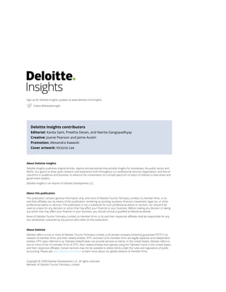 About Deloitte Insights
Deloitte Insights publishes original articles, reports and periodicals that provide insights for businesses, the public sector and
NGOs. Our goal is to draw upon research and experience from throughout our professional services organization, and that of
coauthors in academia and business, to advance the conversation on a broad spectrum of topics of interest to executives and
government leaders.
Deloitte Insights is an imprint of Deloitte Development LLC.
About this publication
This publication contains general information only, and none of Deloitte Touche Tohmatsu Limited, its member firms, or its
and their affiliates are, by means of this publication, rendering accounting, business, financial, investment, legal, tax, or other
professional advice or services. This publication is not a substitute for such professional advice or services, nor should it be
used as a basis for any decision or action that may affect your finances or your business. Before making any decision or taking
any action that may affect your finances or your business, you should consult a qualified professional adviser.
None of Deloitte Touche Tohmatsu Limited, its member firms, or its and their respective affiliates shall be responsible for any
loss whatsoever sustained by any person who relies on this publication.
About Deloitte
Deloitte refers to one or more of Deloitte Touche Tohmatsu Limited, a UK private company limited by guarantee (“DTTL”), its
network of member firms, and their related entities. DTTL and each of its member firms are legally separate and independent
entities. DTTL (also referred to as “Deloitte Global”) does not provide services to clients. In the United States, Deloitte refers to
one or more of the US member firms of DTTL, their related entities that operate using the “Deloitte” name in the United States
and their respective affiliates. Certain services may not be available to attest clients under the rules and regulations of public
accounting. Please see www.deloitte.com/about to learn more about our global network of member firms.
Copyright © 2020 Deloitte Development LLC. All rights reserved.
Member of Deloitte Touche Tohmatsu Limited
Deloitte Insights contributors
Editorial: Kavita Saini, Preetha Devan, and Nairita Gangopadhyay
Creative: Joanie Pearson and Jaime Austin
Promotion: Alexandra Kawecki
Cover artwork: Victoria Lee
Sign up for Deloitte Insights updates at www.deloitte.com/insights.
Follow @DeloitteInsight
 